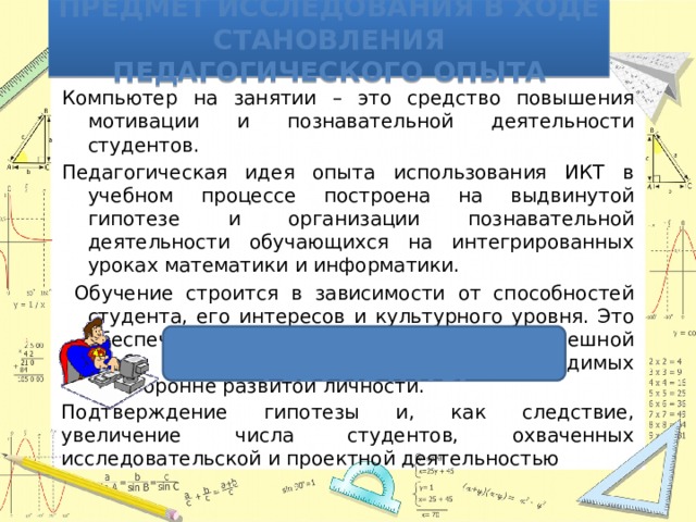 Предмет исследования в ходе становления педагогического опыта Компьютер на занятии – это средство повышения мотивации и познавательной деятельности студентов. Педагогическая идея опыта использования ИКТ в учебном процессе построена на выдвинутой гипотезе и организации познавательной деятельности обучающихся на интегрированных уроках математики и информатики.  Обучение строится в зависимости от способностей студента, его интересов и культурного уровня. Это обеспечивает положительный фон для успешной учебы и развития качеств, необходимых всесторонне развитой личности. Ожидаемые результаты Подтверждение гипотезы и, как следствие, увеличение числа студентов, охваченных исследовательской и проектной деятельностью 