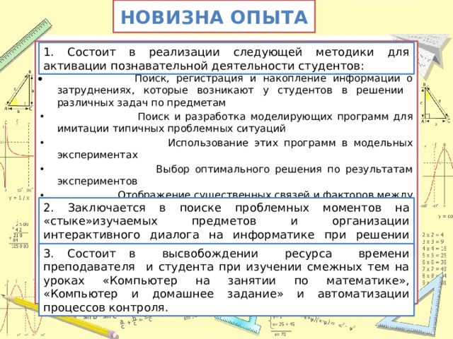 Новизна опыта     Поиск, регистрация и накопление информации о затруднениях, которые возникают у студентов в решении различных задач по предметам  Поиск и разработка моделирующих программ для имитации типичных проблемных ситуаций  Использование этих программ в модельных экспериментах  Выбор оптимального решения по результатам экспериментов  Отображение существенных связей и факторов между явлениями  Приобретение знаний и опыта в конкретной предметной области при организации исследовательской работы 1. Состоит в реализации следующей методики для активации познавательной деятельности студентов: 2. Заключается в поиске проблемных моментов на «стыке»изучаемых предметов и организации интерактивного диалога на информатике при решении проблемы. 3. Состоит в высвобождении ресурса времени преподавателя и студента при изучении смежных тем на уроках «Компьютер на занятии по математике», «Компьютер и домашнее задание» и автоматизации процессов контроля. 