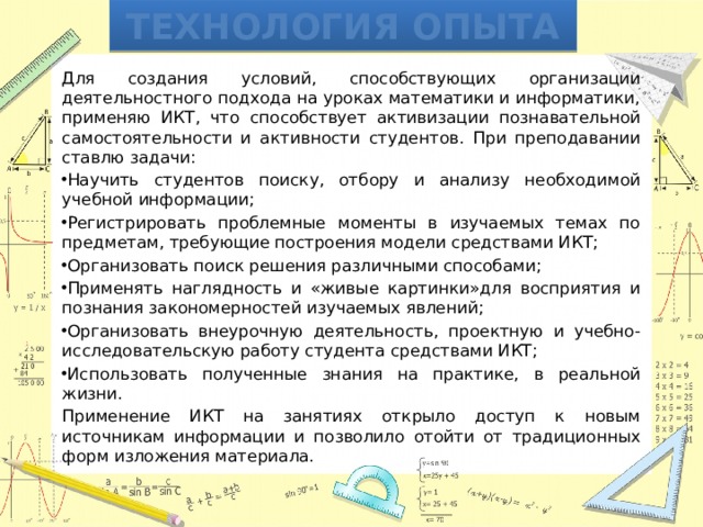 Технология опыта Для создания условий, способствующих организации деятельностного подхода на уроках математики и информатики, применяю ИКТ, что способствует активизации познавательной самостоятельности и активности студентов. При преподавании ставлю задачи: Научить студентов поиску, отбору и анализу необходимой учебной информации; Регистрировать проблемные моменты в изучаемых темах по предметам, требующие построения модели средствами ИКТ; Организовать поиск решения различными способами; Применять наглядность и «живые картинки»для восприятия и познания закономерностей изучаемых явлений; Организовать внеурочную деятельность, проектную и учебно-исследовательскую работу студента средствами ИКТ; Использовать полученные знания на практике, в реальной жизни. Применение ИКТ на занятиях открыло доступ к новым источникам информации и позволило отойти от традиционных форм изложения материала. 