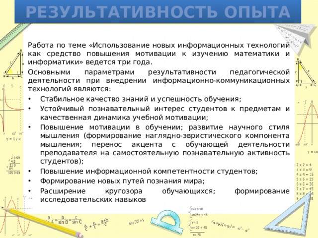 Результативность опыта Работа по теме «Использование новых информационных технологий как средство повышения мотивации к изучению математики и информатики» ведется три года. Основными параметрами результативности педагогической деятельности при внедрении информационно-коммуникационных технологий являются: Стабильное качество знаний и успешность обучения; Устойчивый познавательный интерес студентов к предметам и качественная динамика учебной мотивации; Повышение мотивации в обучении; развитие научного стиля мышления (формирование наглядно-эвристического компонента мышления; перенос акцента с обучающей деятельности преподавателя на самостоятельную познавательную активность студентов); Повышение информационной компетентности студентов; Формирование новых путей познания мира; Расширение кругозора обучающихся; формирование исследовательских навыков 