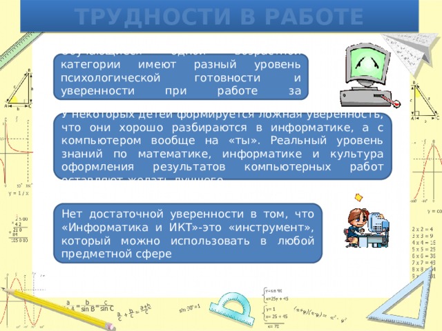 Трудности в работе Обучающиеся одной возрастной категории имеют разный уровень психологической готовности и уверенности при работе за компьютером У некоторых детей формируется ложная уверенность, что они хорошо разбираются в информатике, а с компьютером вообще на «ты». Реальный уровень знаний по математике, информатике и культура оформления результатов компьютерных работ оставляют желать лучшего Нет достаточной уверенности в том, что «Информатика и ИКТ»-это «инструмент», который можно использовать в любой предметной сфере 