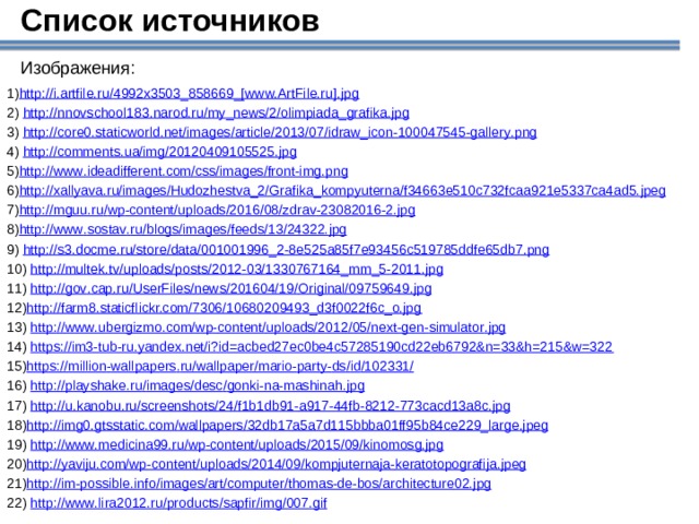 Список источников Изображения: http://i.artfile.ru/4992x3503_858669_[www.ArtFile.ru].jpg  http :// nnovschool 183. narod . ru / my _ news /2/ olimpiada _ grafika . jpg  http :// core 0. staticworld . net / images / article /2013/07/ idraw _ icon -100047545- gallery . png  http :// comments . ua / img /20120409105525. jpg http :// www . ideadifferent . com / css / images / front - img . png http :// xallyava . ru / images / Hudozhestva _2/ Grafika _ kompyuterna / f 34663 e 510 c 732 fcaa 921 e 5337 ca 4 ad 5. jpeg http :// mguu . ru / wp - content / uploads /2016/08/ zdrav -23082016-2. jpg http :// www . sostav . ru / blogs / images / feeds /13/24322. jpg  http :// s 3. docme . ru / store / data /001001996_2-8 e 525 a 85 f 7 e 93456 c 519785 ddfe 65 db 7. png  http :// multek . tv / uploads / posts /2012-03/1330767164_ mm _5-2011. jpg  http :// gov . cap . ru / UserFiles / news /201604/19/ Original /09759649. jpg http://farm8.staticflickr.com/7306/10680209493_d3f0022f6c_o.jpg  http :// www . ubergizmo . com / wp - content / uploads /2012/05/ next - gen - simulator . jpg  https://im3-tub-ru.yandex.net/i?id=acbed27ec0be4c57285190cd22eb6792&n=33&h=215&w=322 https :// million - wallpapers . ru / wallpaper / mario - party - ds / id /102331/  http :// playshake . ru / images / desc / gonki - na - mashinah . jpg  http :// u . kanobu . ru / screenshots /24/ f 1 b 1 db 91- a 917-44 fb -8212-773 cacd 13 a 8 c . jpg http :// img 0. gtsstatic . com / wallpapers /32 db 17 a 5 a 7 d 115 bbba 01 ff 95 b 84 ce 229_ large . jpeg  http :// www . medicina 99. ru / wp - content / uploads /2015/09/ kinomosg . jpg http :// yaviju . com / wp - content / uploads /2014/09/ kompjuternaja - keratotopografija . jpeg http :// im - possible . info / images / art / computer / thomas - de - bos / architecture 02. jpg  http :// www . lira 2012. ru / products / sapfir / img /007. gif 