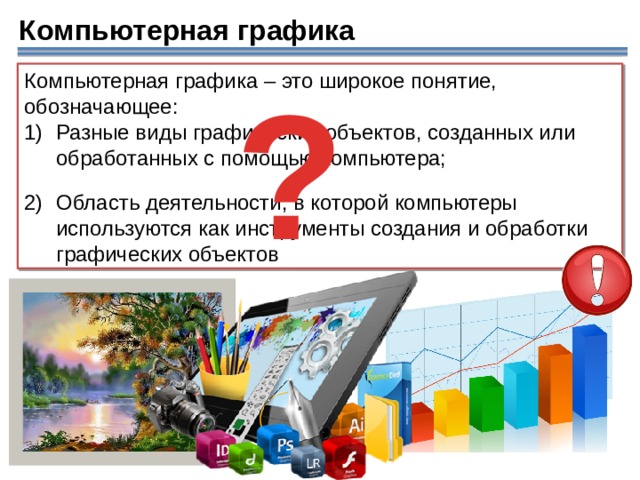 Компьютерная графика ? Компьютерная графика – это широкое понятие, обозначающее: Разные виды графических объектов, созданных или обработанных с помощью компьютера; Область деятельности, в которой компьютеры используются как инструменты создания и обработки графических объектов  