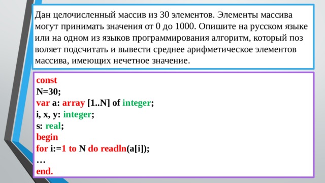 Дан це­ло­чис­лен­ный мас­сив из 30 эле­мен­тов. Эле­мен­ты мас­си­ва могут при­ни­мать зна­че­ния от 0 до 1000. Опи­ши­те на рус­ском языке или на одном из язы­ков про­грам­ми­ро­ва­ния ал­го­ритм, ко­то­рый поз­во­ля­ет под­счи­тать и вы­ве­сти сред­нее ариф­ме­ти­че­ское эле­мен­тов мас­си­ва, име­ю­щих не­чет­ное зна­че­ние. const N=30; var a: array [1..N] of integer ; i, x, y: integer ; s: real ; begin  for i:= 1 to N do  readln (a[i]); … end. 