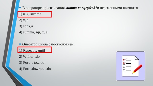 В операторе присваивания summa := sqr(x)+3*a переменными являются 1) a, x, summa 2) x, a 3) sqr,x,a 4) summa, sqr, x, a Оператор цикла с постусловием 1) Repeat… until 2) While…do 3) For … to…do 4) For…downto…do 