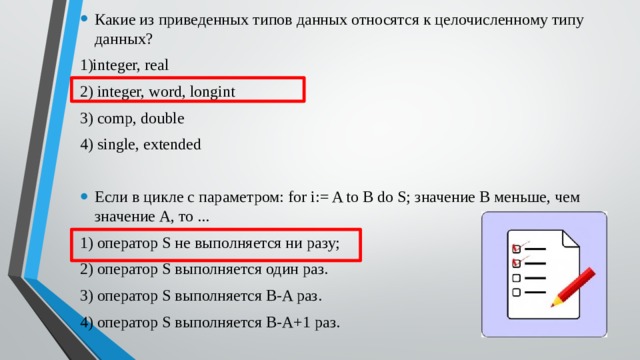 Какие из приведенных типов данных относятся к целочисленному типу данных? 1)integer, real 2) integer, word, longint 3) comp, double 4) single, extended Если в цикле с параметром: for i:= A to B do S; значение B меньше, чем значение A, то ... 1) оператор S не выполняется ни разу; 2) оператор S выполняется один раз. 3) оператор S выполняется B-A раз. 4) оператор S выполняется B-A+1 раз.   