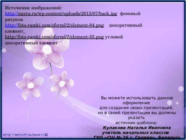 Источники изображений: http:// nayra.ru/wp-content/uploads/2013/07/back.jpg  фоновый рисунок http:// foto-ramki.com/oforml/2/element-84.png  декоративный элемент  http://foto-ramki.com/oforml/2/element-55.png  угловой декоративный элемент Вы можете использовать данное оформление для создания своих презентаций, но в своей презентации вы должны указать источник шаблона: Кулакова Наталья Ивановна учитель начальных классов ГУО «СШ № 26 г. Гродно», Беларусь 