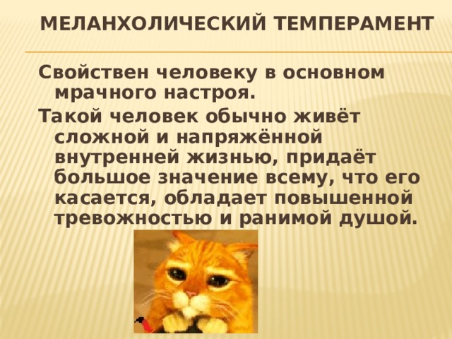 МЕЛАНХОЛИЧЕСКИЙ ТЕМПЕРАМЕНТ Свойствен человеку в основном мрачного настроя. Такой человек обычно живёт сложной и напряжённой внутренней жизнью, придаёт большое значение всему, что его касается, обладает повышенной тревожностью и ранимой душой. 