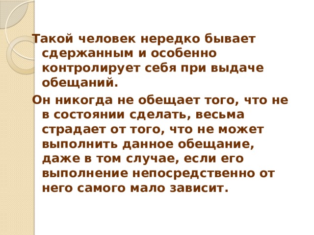  Такой человек нередко бывает сдержанным и особенно контролирует себя при выдаче обещаний. Он никогда не обещает того, что не в состоянии сделать, весьма страдает от того, что не может выполнить данное обещание, даже в том случае, если его выполнение непосредственно от него самого мало зависит. 