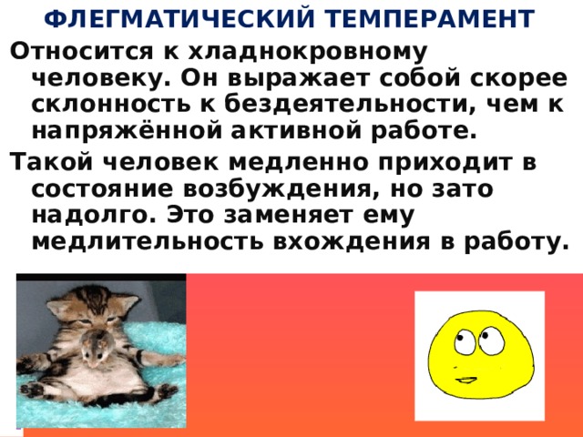 ФЛЕГМАТИЧЕСКИЙ ТЕМПЕРАМЕНТ Относится к хладнокровному человеку. Он выражает собой скорее склонность к бездеятельности, чем к напряжённой активной работе. Такой человек медленно приходит в состояние возбуждения, но зато надолго. Это заменяет ему медлительность вхождения в работу. 