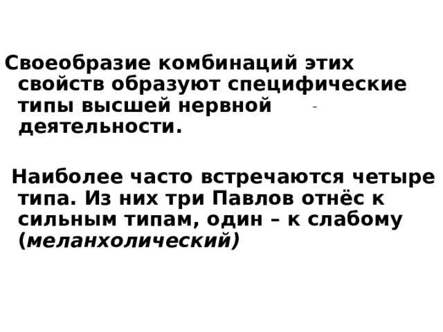 Своеобразие комбинаций этих свойств образуют специфические типы высшей нервной деятельности.   Наиболее часто встречаются четыре типа. Из них три Павлов отнёс к сильным типам, один – к слабому ( меланхолический)  