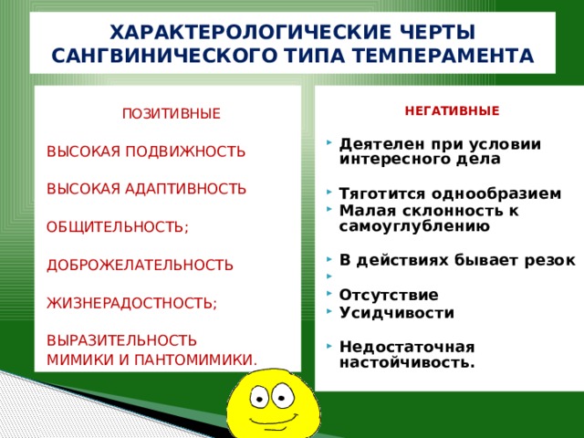ХАРАКТЕРОЛОГИЧЕСКИЕ ЧЕРТЫ САНГВИНИЧЕСКОГО ТИПА ТЕМПЕРАМЕНТА  ПОЗИТИВНЫЕ НЕГАТИВНЫЕ   Деятелен при условии интересного дела ВЫСОКАЯ ПОДВИЖНОСТЬ  ВЫСОКАЯ АДАПТИВНОСТЬ Тяготится однообразием Малая склонность к самоуглублению  ОБЩИТЕЛЬНОСТЬ; В действиях бывает резок  Отсутствие Усидчивости  Недостаточная настойчивость. ДОБРОЖЕЛАТЕЛЬНОСТЬ ЖИЗНЕРАДОСТНОСТЬ; ВЫРАЗИТЕЛЬНОСТЬ МИМИКИ И ПАНТОМИМИКИ. 