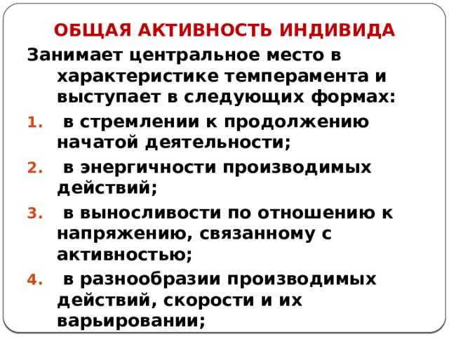 ОБЩАЯ АКТИВНОСТЬ ИНДИВИДА Занимает центральное место в характеристике темперамента и выступает в следующих формах:  в стремлении к продолжению начатой деятельности;  в энергичности производимых действий;  в выносливости по отношению к напряжению, связанному с активностью;  в разнообразии производимых действий, скорости и их варьировании;  в скоростных характеристиках реакций и движений (темп, медленность движений) 