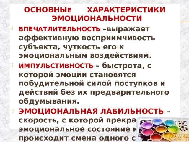 ОСНОВНЫ Е ХАРАКТЕРИСТИКИ ЭМОЦИОНАЛЬНОСТИ ВПЕЧАТЛИТЕЛЬНОСТЬ –выражает аффективную восприимчивость субъекта, чуткость его к эмоциональным воздействиям. ИМПУЛЬСТИВНОСТЬ – быстрота, с которой эмоции становятся побудительной силой поступков и действий без их предварительного обдумывания. ЭМОЦИОНАЛЬНАЯ ЛАБИЛЬНОСТЬ – скорость, с которой прекращается эмоциональное состояние или происходит смена одного состояния другим. 