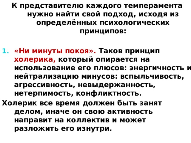 К представителю каждого темперамента нужно найти свой подход, исходя из определённых психологических принципов: «Ни минуты покоя». Таков принцип холерика, который опирается на использование его плюсов: энергичность и нейтрализацию минусов: вспыльчивость, агрессивность, невыдержанность, нетерпимость, конфликтность. Холерик все время должен быть занят делом, иначе он свою активность направит на коллектив и может разложить его изнутри. 