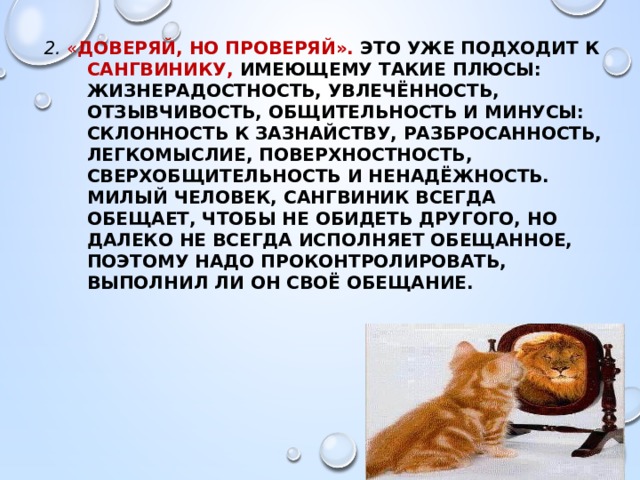 2. « ДОВЕРЯЙ, НО ПРОВЕРЯЙ». Это уже подходит к сангвинику, имеющему такие плюсы: жизнерадостность, увлечённость, отзывчивость, общительность и минусы: склонность к зазнайству, разбросанность, легкомыслие, поверхностность, сверхобщительность и ненадёжность. Милый человек, сангвиник всегда обещает, чтобы не обидеть другого, но далеко не всегда исполняет обещанное, поэтому надо проконтролировать, выполнил ли он своё обещание. 