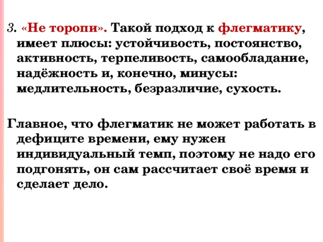  3 . «Не торопи». Такой подход к флегматику , имеет плюсы: устойчивость, постоянство, активность, терпеливость, самообладание, надёжность и, конечно, минусы: медлительность, безразличие, сухость.  Главное, что флегматик не может работать в дефиците времени, ему нужен индивидуальный темп, поэтому не надо его подгонять, он сам рассчитает своё время и сделает дело. 