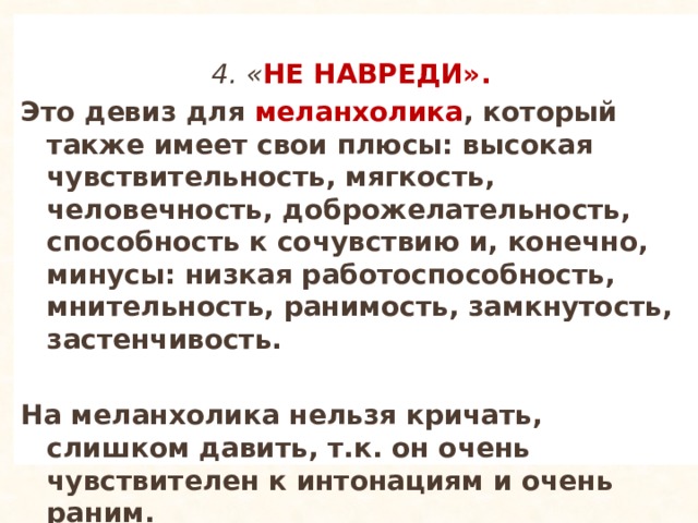  4. « НЕ НАВРЕДИ». Это девиз для меланхолика , который также имеет свои плюсы: высокая чувствительность, мягкость, человечность, доброжелательность, способность к сочувствию и, конечно, минусы: низкая работоспособность, мнительность, ранимость, замкнутость, застенчивость.  На меланхолика нельзя кричать, слишком давить, т.к. он очень чувствителен к интонациям и очень раним. 