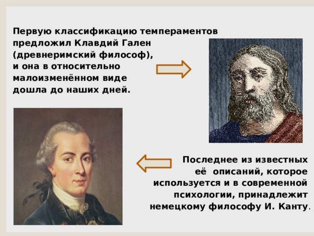  Первую классификацию темпераментов предложил Клавдий Гален (древнеримский философ), и она в относительно малоизменённом виде дошла до наших дней.       Последнее из известных  её описаний, которое используется и в современной психологии, принадлежит немецкому философу И. Канту . 
