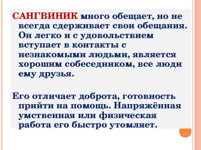 САНГВИНИК много обещает, но не всегда сдерживает свои обещания. Он легко и с удовольствием вступает в контакты с незнакомыми людьми, является хорошим собеседником, все люди ему друзья.  Его отличает доброта, готовность прийти на помощь. Напряжённая умственная или физическая работа его быстро утомляет. 
