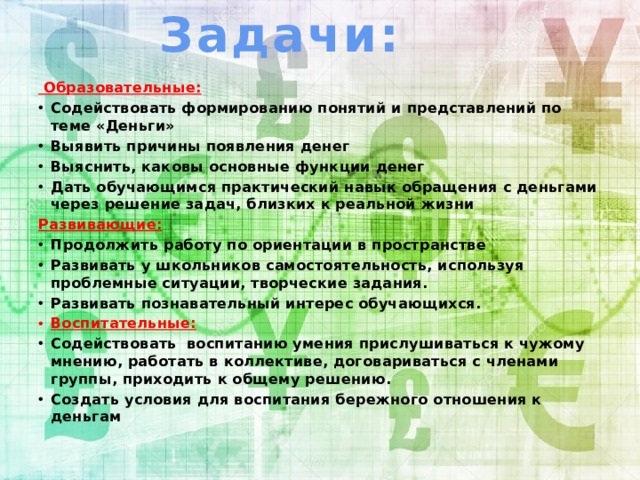 Задачи:  Образовательные: Содействовать формированию понятий и представлений по теме «Деньги» Выявить причины появления денег Выяснить, каковы основные функции денег Дать обучающимся практический навык обращения с деньгами через решение задач, близких к реальной жизни Развивающие: