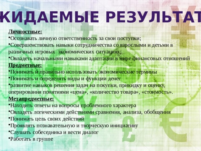 Ожидаемые результаты Личностные: Осознавать личную ответственность за свои поступки; Совершенствовать навыки сотрудничества со взрослыми и детьми в различных игровых экономических ситуациях; Овладеть начальными навыками адаптации в мире финансовых отношений Предметные: Понимать и правильно использовать экономические термины Понимать и определять виды и функции денег развитие навыков решения задач на покупки, прикидку и оценку, оперирования понятиями «цена», «количество товара», «стоимость». Метапредметные: