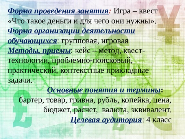 Форма проведения занятия :  Игра – квест «Что такое деньги и для чего они нужны». Форма организации деятельности  обучающихся : групповая, игровая Методы, приемы : кейс – метод, квест-технологии, проблемно-поисковый, практический, контекстные прикладные задачи.  Основные понятия и термины : бартер, товар, гривна, рубль, копейка, цена, бюджет, расчет, валюта, эквивалент. Целевая аудитория : 4 класс