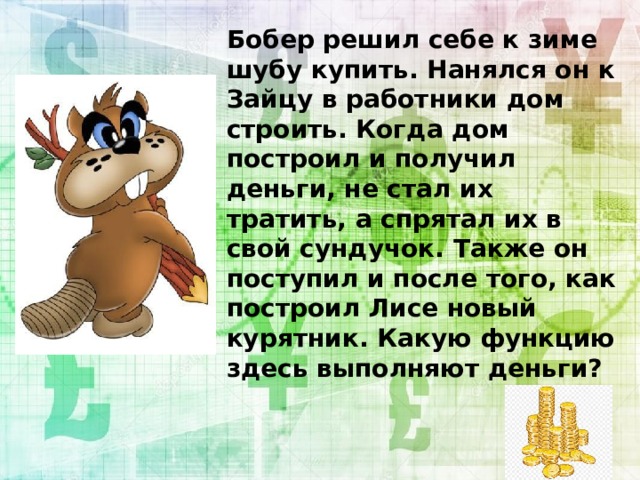 Бобер решил себе к зиме шубу купить. Нанялся он к Зайцу в работники дом строить. Когда дом построил и получил деньги, не стал их тратить, а спрятал их в свой сундучок. Также он поступил и после того, как построил Лисе новый курятник. Какую функцию здесь выполняют деньги?