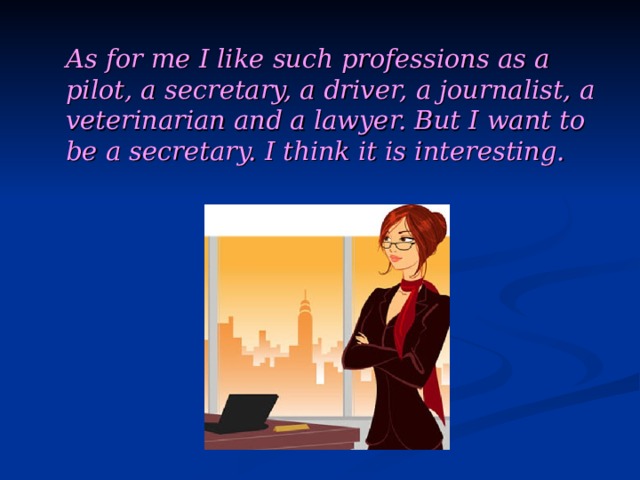   As for me I like such professions as a pilot, a secretary, a driver, a journalist, a veterinarian and a lawyer. But I want to be a secretary. I think it is interesting. 