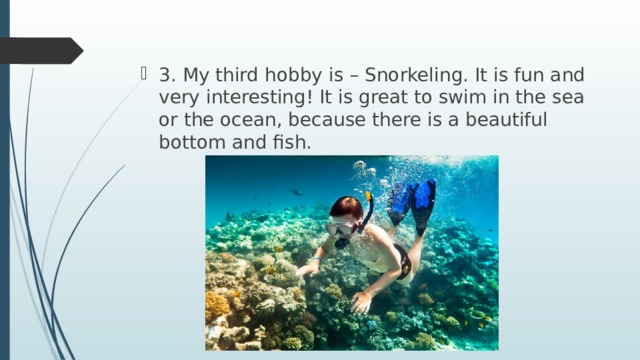 3. My third hobby is – Snorkeling. It is fun and very interesting! It is great to swim in the sea or the ocean, because there is a beautiful bottom and fish. 