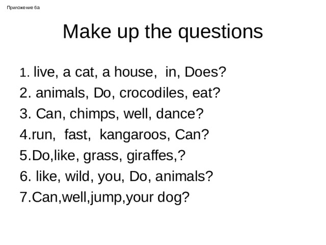 Приложение 6 a Make up the questions 1.  live, a cat, a house, in, Does? 2. animals, Do, crocodiles, eat? 3. Can, chimps, well, dance? 4.run, fast, kangaroos, Can? 5.Do,like, grass, giraffes,? 6. like, wild, you, Do, animals? 7.Can,well,jump,your dog? 
