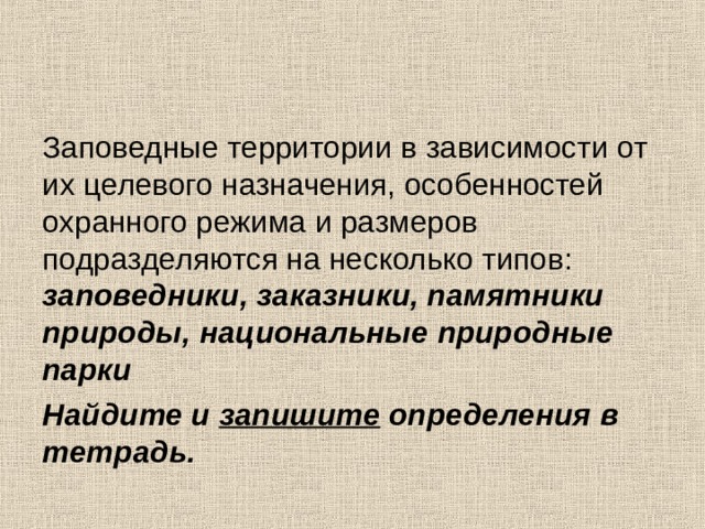 Заповедные территории в зависимости от их целевого назначения, особенностей охранного режима и размеров подразделяются на несколько типов: заповедники, заказники, памятники природы, национальные природные парки Найдите и запишите определения в тетрадь.  