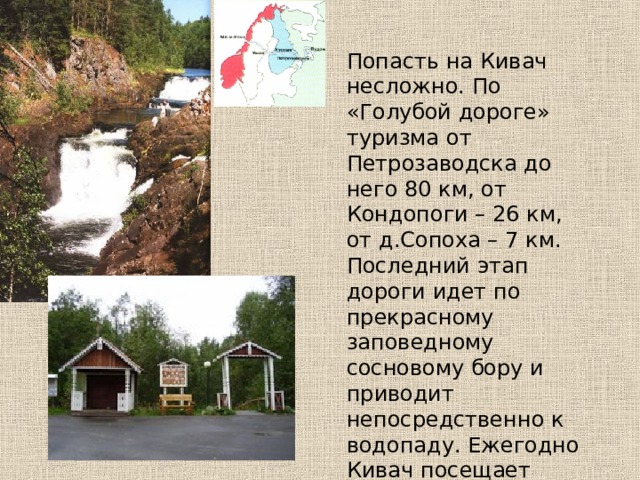 Попасть на Кивач несложно. По «Голубой дороге» туризма от Петрозаводска до него 80 км, от Кондопоги – 26 км, от д.Сопоха – 7 км. Последний этап дороги идет по прекрасному заповедному сосновому бору и приводит непосредственно к водопаду. Ежегодно Кивач посещает множество туристов. 