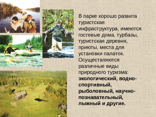В парке хорошо развита туристская инфраструктура, имеются гостевые дома, турбазы, туристская деревня, приюты, места для установки палаток. Осуществляются различные виды природного туризма: экологический, водно-спортивный, рыболовный, научно-познавательный, лыжный и другие.  
