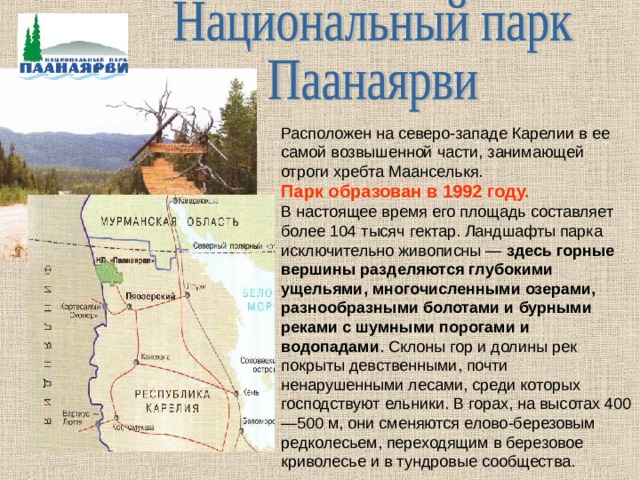 Расположен на северо-западе Карелии в ее самой возвышенной части, занимающей отроги хребта Маанселькя. Парк образован в 1992 году.  В настоящее время его площадь составляет более 104 тысяч гектар. Ландшафты парка исключительно живописны — здесь горные вершины разделяются глубокими ущельями, многочисленными озерами, разнообразными болотами и бурными реками с шумными порогами и водопадами . Склоны гор и долины рек покрыты девственными, почти ненарушенными лесами, среди которых господствуют ельники. В горах, на высотах 400—500 м, они сменяются елово-березовым редколесьем, переходящим в березовое криволесье и в тундровые сообщества. 