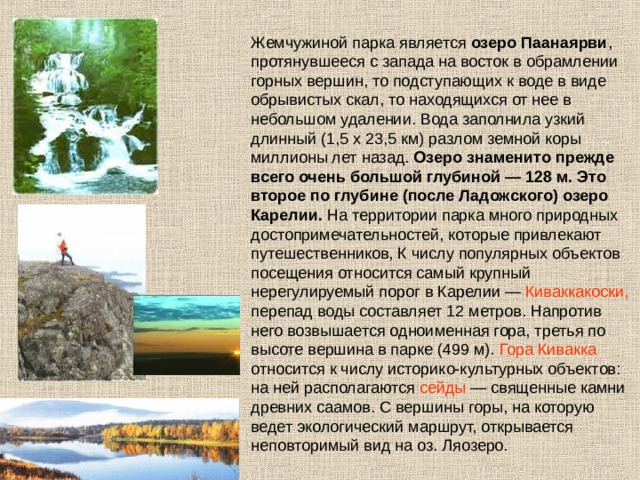 Жемчужиной парка является озеро Паанаярви , протянувшееся с запада на восток в обрамлении горных вершин, то подступающих к воде в виде обрывистых скал, то находящихся от нее в небольшом удалении. Вода заполнила узкий длинный (1,5 х 23,5 км) разлом земной коры миллионы лет назад. Озеро знаменито прежде всего очень большой глубиной — 128 м. Это второе по глубине (после Ладожского) озеро Карелии. На территории парка много природных достопримечательностей, которые привлекают путешественников, К числу популярных объектов посещения относится самый крупный нерегулируемый порог в Карелии — Киваккакоски, перепад воды составляет 12 метров. Напротив него возвышается одноименная гора, третья по высоте вершина в парке (499 м). Гора Кивакка относится к числу историко-культурных объектов: на ней располагаются сейды — священные камни древних саамов. С вершины горы, на которую ведет экологический маршрут, открывается неповторимый вид на оз. Ляозеро. 