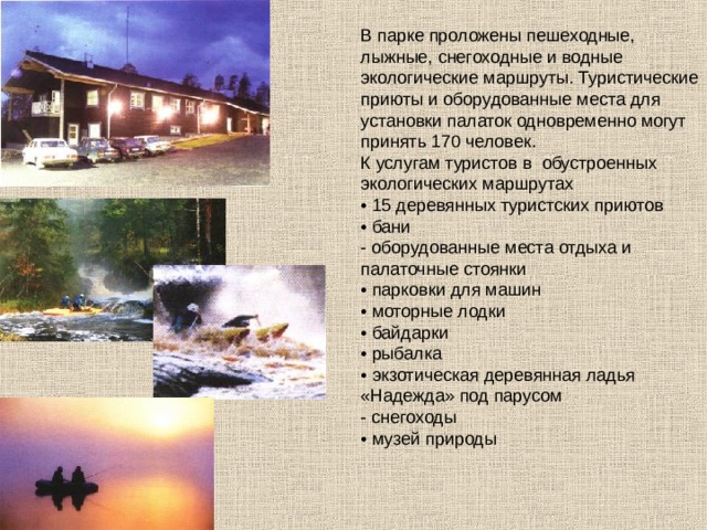В парке проложены пешеходные, лыжные, снегоходные и водные экологические маршруты. Туристические приюты и оборудованные места для установки палаток одновременно могут принять 170 человек. К услугам туристов в обустроенных экологических маршрутах • 15 деревянных туристских приютов • бани - оборудованные места отдыха и палаточные стоянки • парковки для машин • моторные лодки • байдарки • рыбалка • экзотическая деревянная ладья «Надежда» под парусом - снегоходы • музей природы 