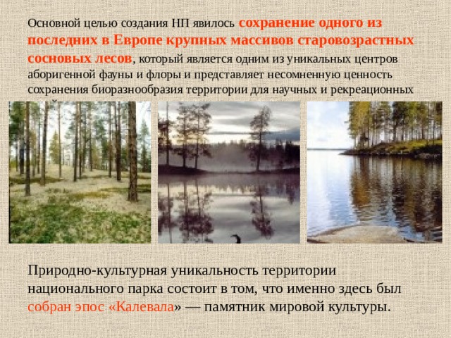 Основной целью создания НП явилось сохранение одного из последних в Европе крупных массивов старовозрастных сосновых лесов , который является одним из уникальных центров аборигенной фауны и флоры и представляет несомненную ценность сохранения биоразнообразия территории для научных и рекреационных целей. Природно-культурная уникальность территории национального парка состоит в том, что именно здесь был собран эпос «Калевала » — памятник мировой культуры. 