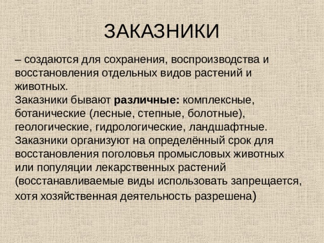 ЗАКАЗНИКИ – создаются для сохранения, воспроизводства и восстановления отдельных видов растений и животных.  Заказники бывают различные: комплексные, ботанические (лесные, степные, болотные), геологические, гидрологические, ландшафтные.  Заказники организуют на определённый срок для восстановления поголовья промысловых животных или популяции лекарственных растений (восстанавливаемые виды использовать запрещается, хотя хозяйственная деятельность разрешена ) 