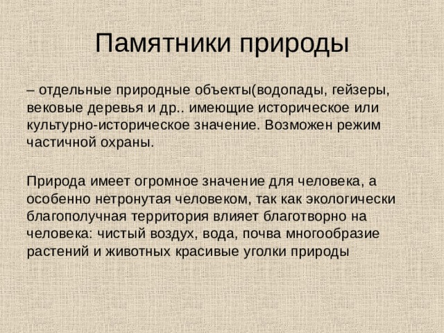 Памятники природы – отдельные природные объекты(водопады, гейзеры, вековые деревья и др.. имеющие историческое или культурно-историческое значение. Возможен режим частичной охраны.   Природа имеет огромное значение для человека, а особенно нетронутая человеком, так как экологически благополучная территория влияет благотворно на человека: чистый воздух, вода, почва многообразие растений и животных красивые уголки природы    
