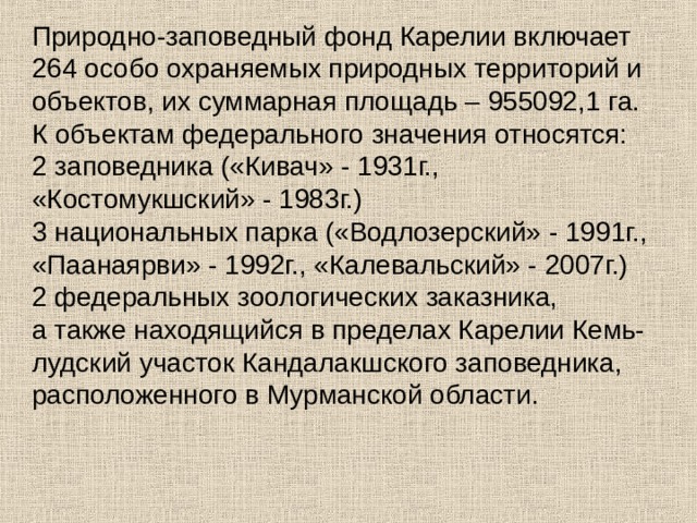 Природно-заповедный фонд Карелии включает 264 особо охраняемых природных территорий и объектов, их суммарная площадь – 955092,1 га.  К объектам федерального значения относятся:  2 заповедника («Кивач» - 1931г., «Костомукшский» - 1983г.)   3 национальных парка («Водлозерский» - 1991г., «Паанаярви» - 1992г., «Калевальский» - 2007г.)   2 федеральных зоологических заказника,   а также находящийся в пределах Карелии Кемь-лудский участок Кандалакшского заповедника, расположенного в Мурманской области.     