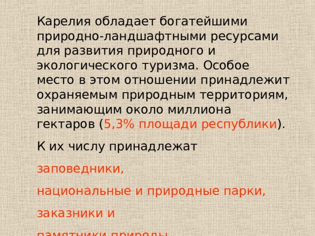 Карелия обладает богатейшими природно-ландшафтными ресурсами для развития природного и экологического туризма. Особое место в этом отношении принадлежит охраняемым природным территориям, занимающим около миллиона гектаров ( 5,3% площади республики ). К их числу принадлежат заповедники, национальные и природные парки, заказники и памятники природы .  