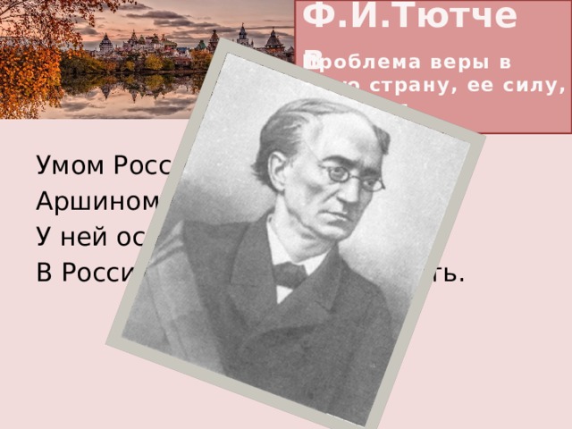 Ф.И.Тютчев Проблема веры в свою страну, ее силу, ее народ Умом Россию не понять, Аршином общим не измерить: У ней особенная стать — В Россию можно только верить.