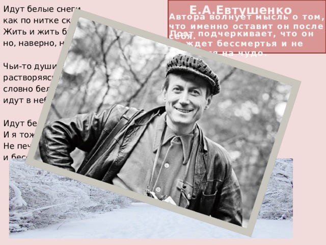 E.A.Евтушенко   Идут белые снеги, как по нитке скользя... Жить и жить бы на свете, но, наверно, нельзя. Чьи-то души бесследно, растворяясь вдали, словно белые снеги, идут в небо с земли. Идут белые снеги... И я тоже уйду. Не печалюсь о смерти и бессмертья не жду. Автора волнует мысль о том, что именно оставит он после себя.  Поэт подчеркивает, что он не ждет бессмертья и не надеется на чудо. Я не верую в чудо,  я не снег, не звезда,  и я больше не буду  никогда, никогда.    И я думаю грешный,  ну, а кем же я был,  что я в жизни поспешной,  больше жизни любил?