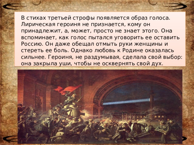 В стихах третьей строфы появляется образ голоса. Лирическая героиня не признается, кому он принадлежит, а, может, просто не знает этого. Она вспоминает, как голос пытался уговорить ее оставить Россию. Он даже обещал отмыть руки женщины и стереть ее боль. Однако любовь к Родине оказалась сильнее. Героиня, не раздумывая, сделала свой выбор: она закрыла уши, чтобы не осквернять свой дух.