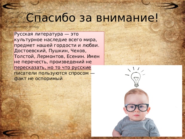 Спасибо за внимание! Русская литература — это культурное наследие всего мира, предмет нашей гордости и любви. Достоевский, Пушкин, Чехов, Толстой, Лермонтов, Есенин. Имен не перечесть, произведений не пересказать, но то что русские писатели пользуются спросом — факт не оспоримый
