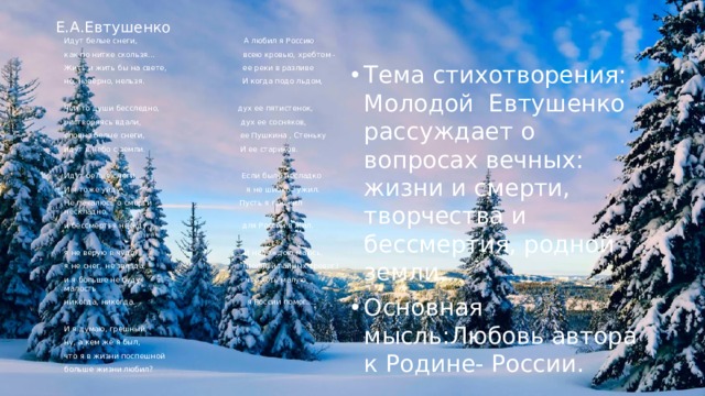 Е.А.Евтушенко Идут белые снеги, А любил я Россию как по нитке скользя... всею кровью, хребтом - Жить и жить бы на свете, ее реки в разливе но, наверно, нельзя. И когда подо льдом, Чьи-то души бесследно, дух ее пятистенок, растворяясь вдали, дух ее сосняков, словно белые снеги, ее Пушкина , Стеньку идут в небо с земли. И ее стариков. Идут белые снеги... Если было несладко И я тоже уйду . я не шибко тужил. Не печалюсь о смерти Пусть я прожил нескладно, и бессмертья не жду. для России я жил. я не верую в чудо, И надеждою маюсь, я не снег, не звезда, (полный тайных тревог) и я больше не буду что хоть малую малость никогда, никогда. я России помог…. И я думаю, грешный, ну, а кем же я был, что я в жизни поспешной больше жизни любил?