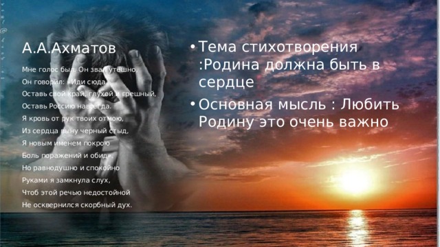 А.А.Ахматов Тема стихотворения :Родина должна быть в сердце Основная мысль : Любить Родину это очень важно Мне голос был. Он звал утешно, Он говорил: «Иди сюда, Оставь свой край, глухой и грешный, Оставь Россию навсегда. Я кровь от рук твоих отмою, Из сердца выну черный стыд, Я новым именем покрою Боль поражений и обид». Но равнодушно и спокойно Руками я замкнула слух, Чтоб этой речью недостойной Не осквернился скорбный дух.
