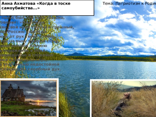 Тема: Патриотизм к Родине Анна Ахматова «Когда в тоске самоубийства...» Мне голос был. Он звал утешно,  Он говорил: «Иди сюда,  Оставь свой край глухой и грешный,  Оставь Россию навсегда. Я кровь от рук твоих отмою,  Из сердца выну чёрный стыд,  Я новым именем покрою  Боль поражений и обид». Но равнодушно и спокойно  Руками я замкнула слух,  Чтоб этой речью недостойной  Не осквернялся скорбный дух.