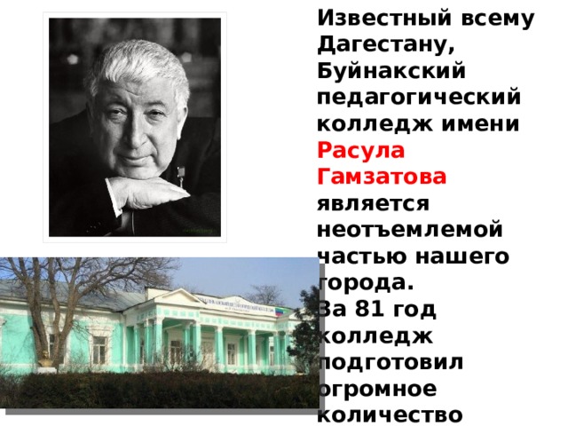 Известный всему Дагестану, Буйнакский педагогический колледж имени Расула Гамзатова   является неотъемлемой частью нашего города. За 81 год колледж подготовил огромное количество людей, прославивших наш город. Среди выпускников  училища много знатных имен: легендарный поэт Расул Гамзатов,  